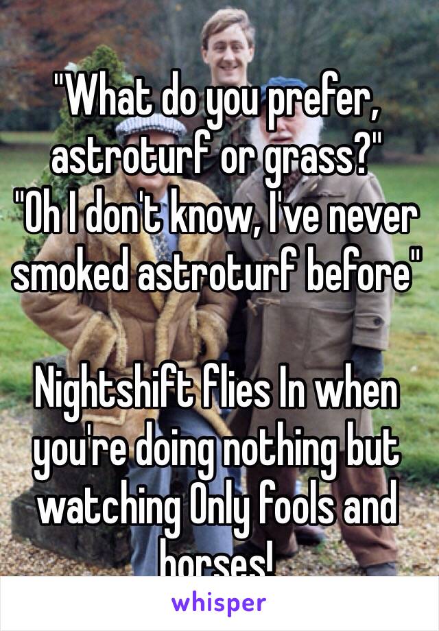 "What do you prefer, astroturf or grass?"
"Oh I don't know, I've never smoked astroturf before" 

Nightshift flies In when you're doing nothing but watching Only fools and horses! 