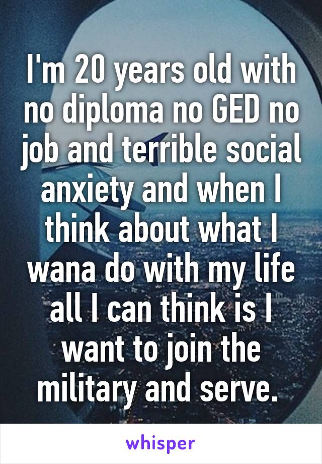 I'm 20 years old with no diploma no GED no job and terrible social anxiety and when I think about what I wana do with my life all I can think is I want to join the military and serve. 