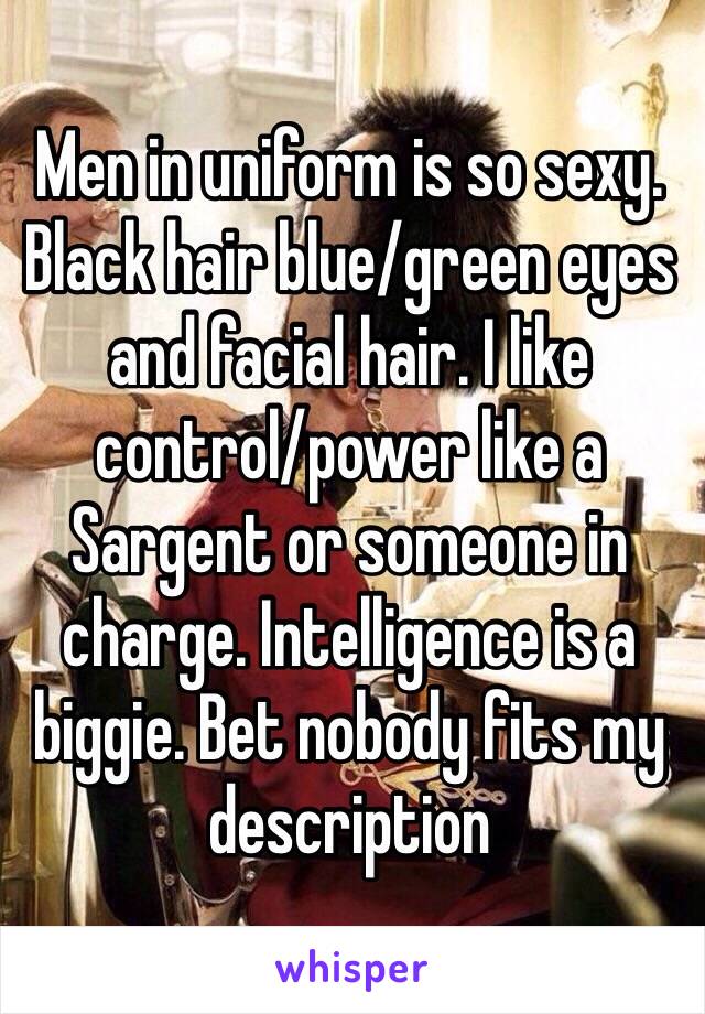 Men in uniform is so sexy. Black hair blue/green eyes and facial hair. I like control/power like a Sargent or someone in charge. Intelligence is a biggie. Bet nobody fits my description 