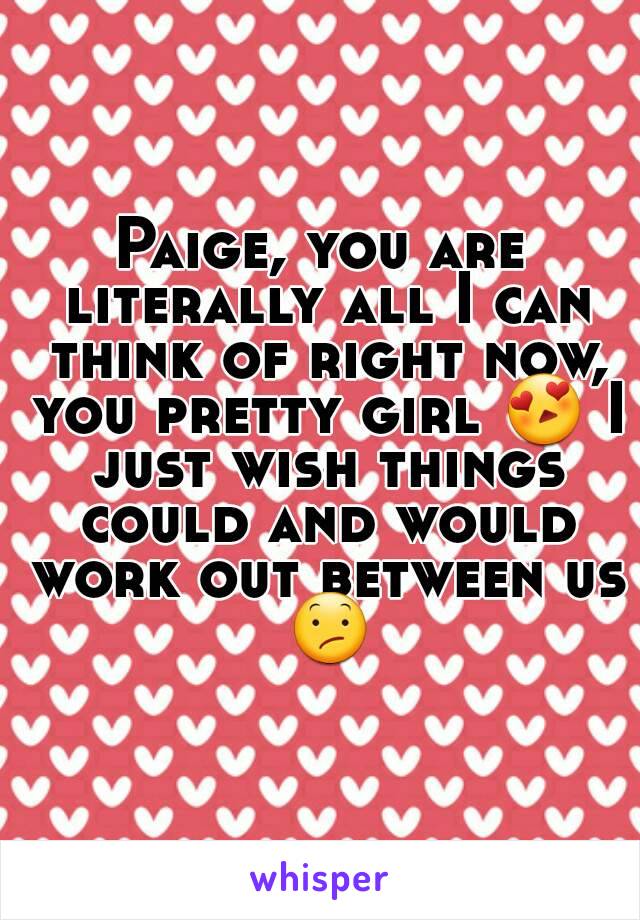 Paige, you are literally all I can think of right now, you pretty girl 😍 I just wish things could and would work out between us 😕