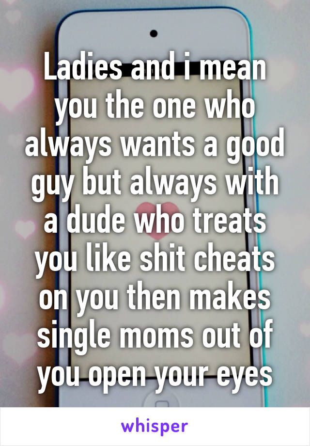 Ladies and i mean you the one who always wants a good guy but always with a dude who treats you like shit cheats on you then makes single moms out of you open your eyes