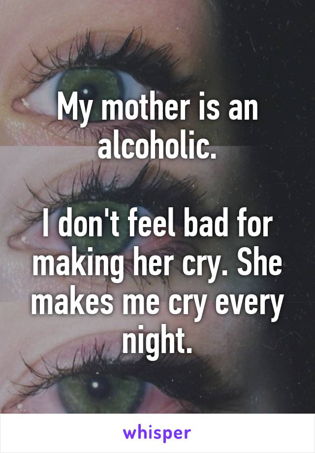 My mother is an alcoholic.

I don't feel bad for making her cry. She makes me cry every night.