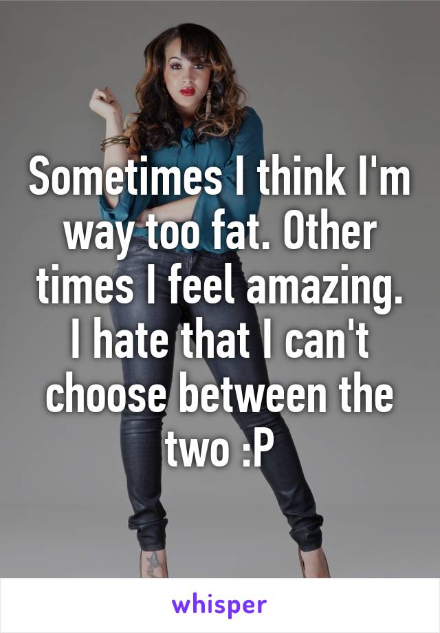 Sometimes I think I'm way too fat. Other times I feel amazing. I hate that I can't choose between the two :P