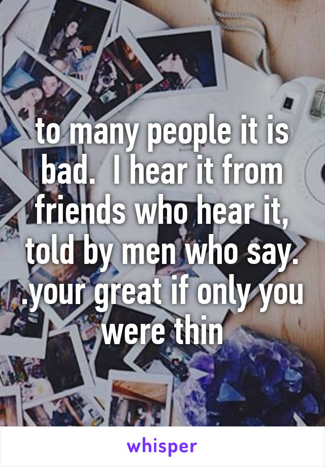 to many people it is bad.  I hear it from friends who hear it, told by men who say. .your great if only you were thin