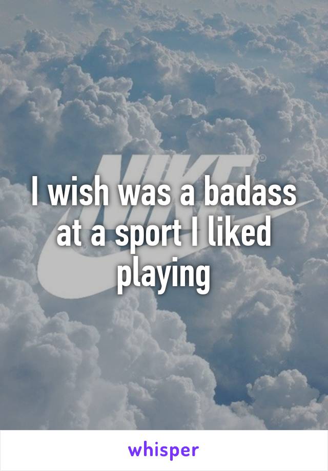 I wish was a badass at a sport I liked playing