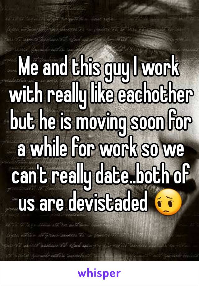 Me and this guy I work with really like eachother but he is moving soon for a while for work so we can't really date..both of us are devistaded 😔