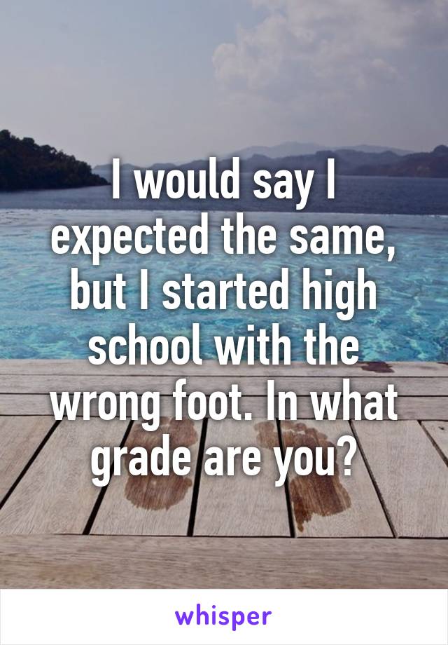 I would say I expected the same, but I started high school with the wrong foot. In what grade are you?