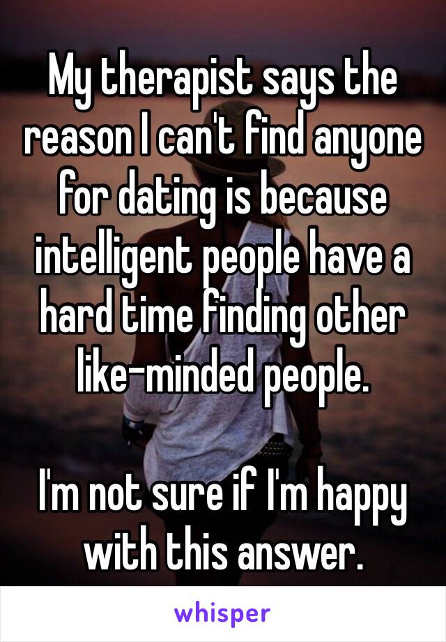 My therapist says the reason I can't find anyone for dating is because intelligent people have a hard time finding other like-minded people. 

I'm not sure if I'm happy with this answer. 