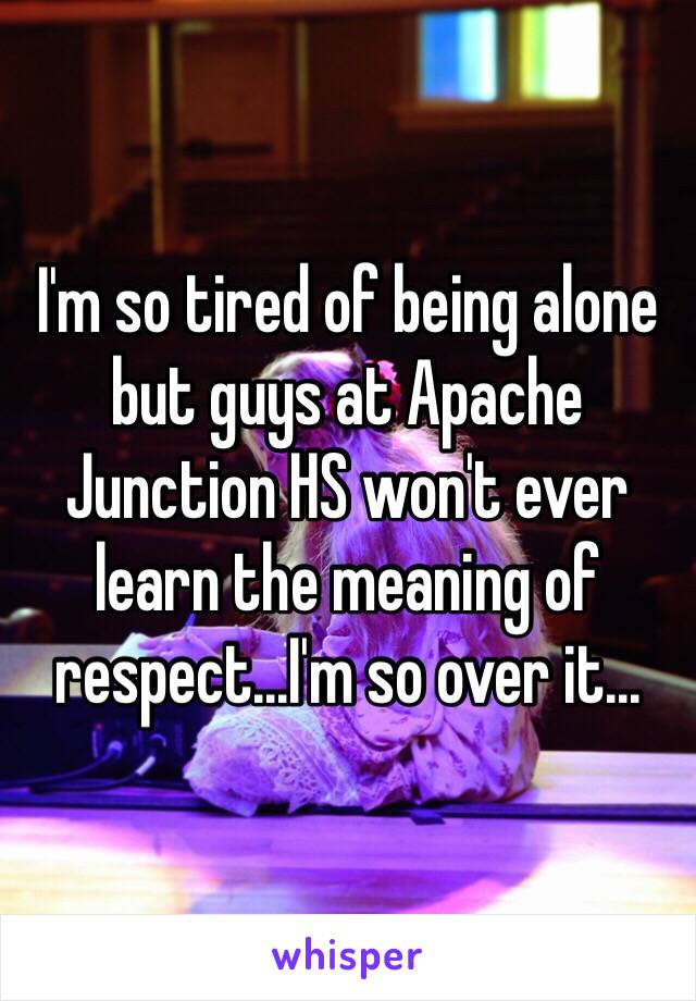 I'm so tired of being alone but guys at Apache Junction HS won't ever learn the meaning of respect...I'm so over it...