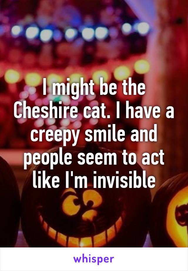 I might be the Cheshire cat. I have a creepy smile and people seem to act like I'm invisible