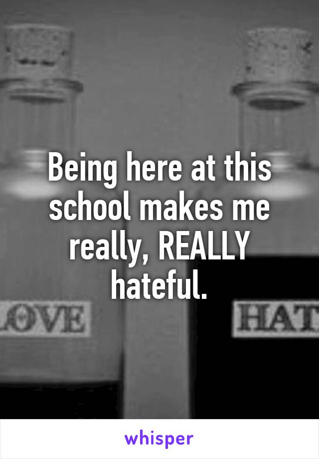 Being here at this school makes me really, REALLY hateful.