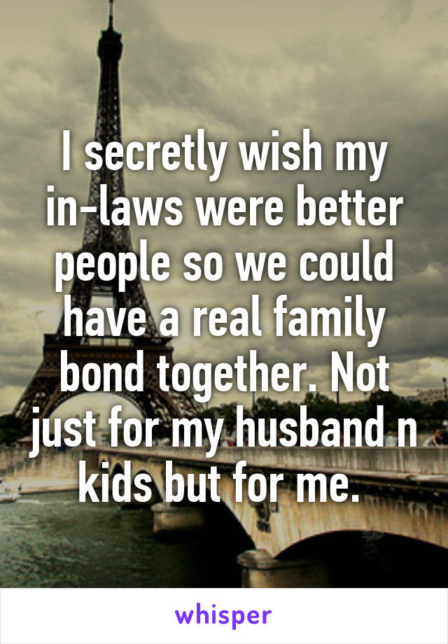 I secretly wish my in-laws were better people so we could have a real family bond together. Not just for my husband n kids but for me. 