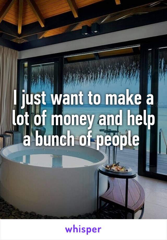 I just want to make a lot of money and help a bunch of people 