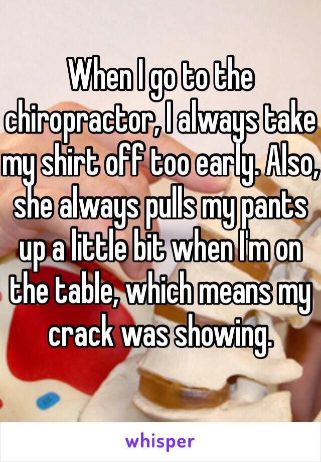 When I go to the chiropractor, I always take my shirt off too early. Also, she always pulls my pants up a little bit when I'm on the table, which means my crack was showing.