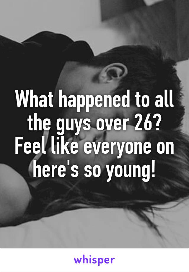 What happened to all the guys over 26? Feel like everyone on here's so young!