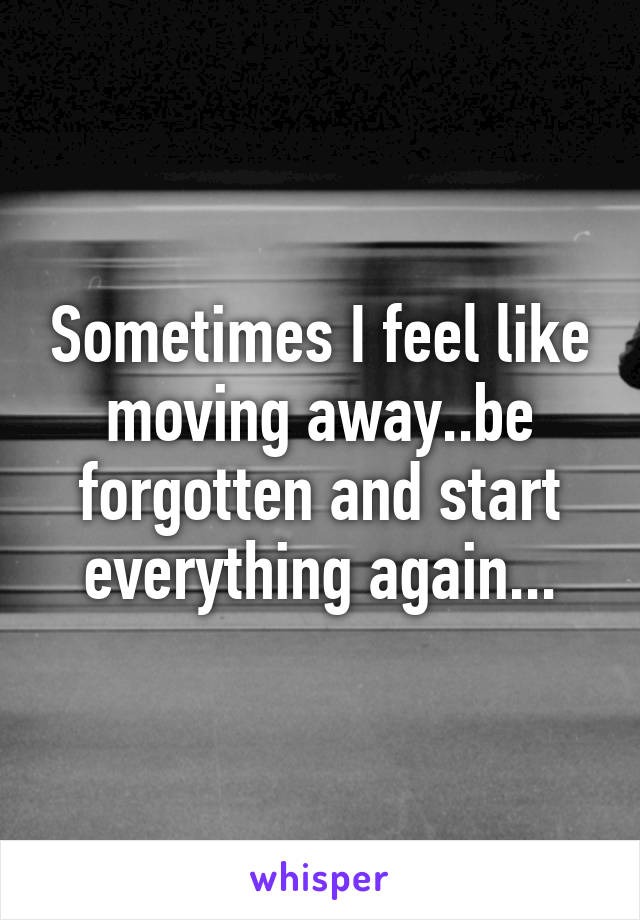 Sometimes I feel like moving away..be forgotten and start everything again...