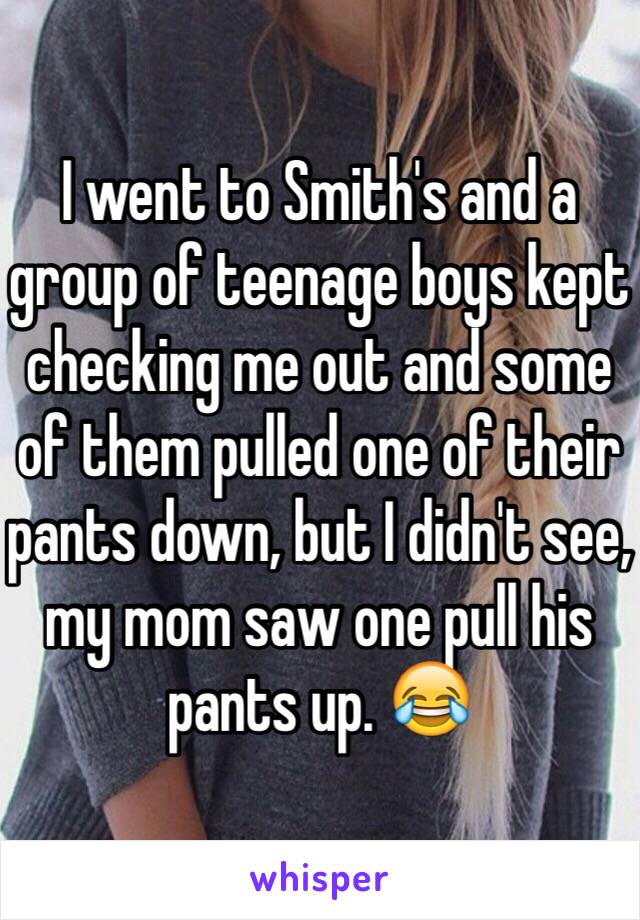 I went to Smith's and a group of teenage boys kept checking me out and some of them pulled one of their pants down, but I didn't see, my mom saw one pull his pants up. 😂