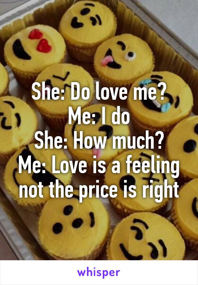 She: Do love me?
Me: I do
She: How much?
Me: Love is a feeling not the price is right