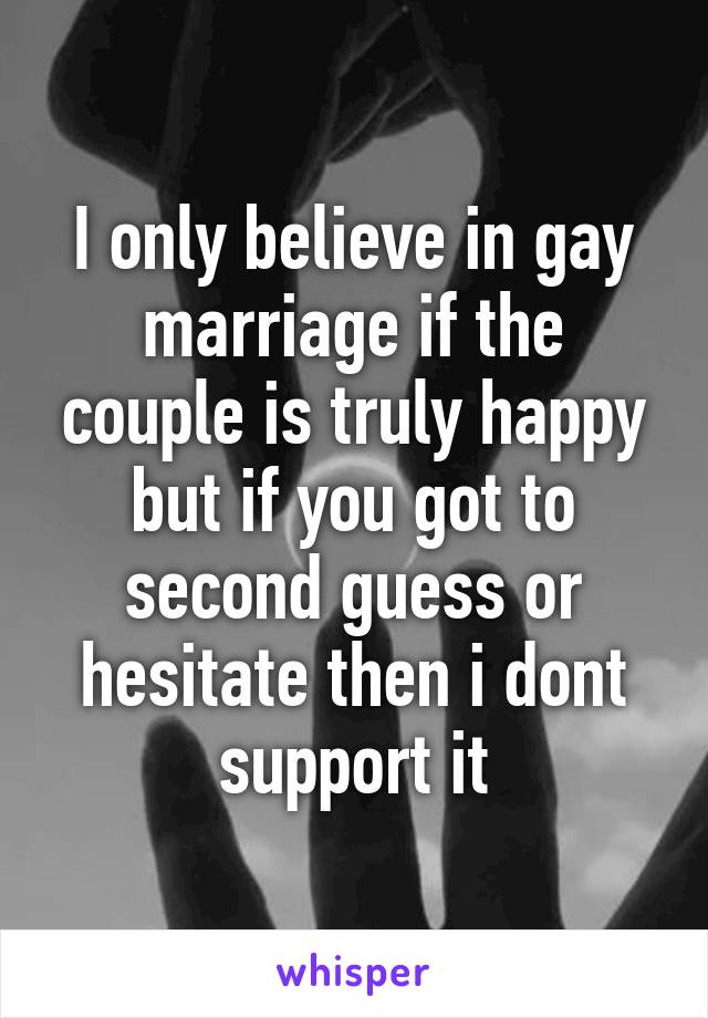 I only believe in gay marriage if the couple is truly happy but if you got to second guess or hesitate then i dont support it