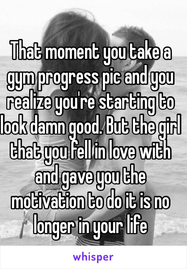 That moment you take a gym progress pic and you realize you're starting to look damn good. But the girl that you fell in love with and gave you the motivation to do it is no longer in your life