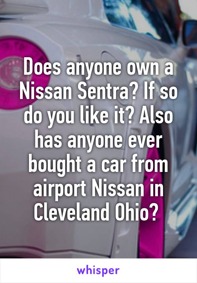 Does anyone own a Nissan Sentra? If so do you like it? Also has anyone ever bought a car from airport Nissan in Cleveland Ohio? 