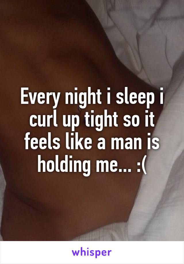 Every night i sleep i curl up tight so it feels like a man is holding me... :(