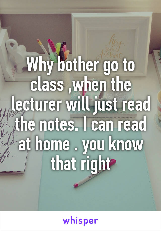 Why bother go to class ,when the lecturer will just read the notes. I can read at home . you know that right