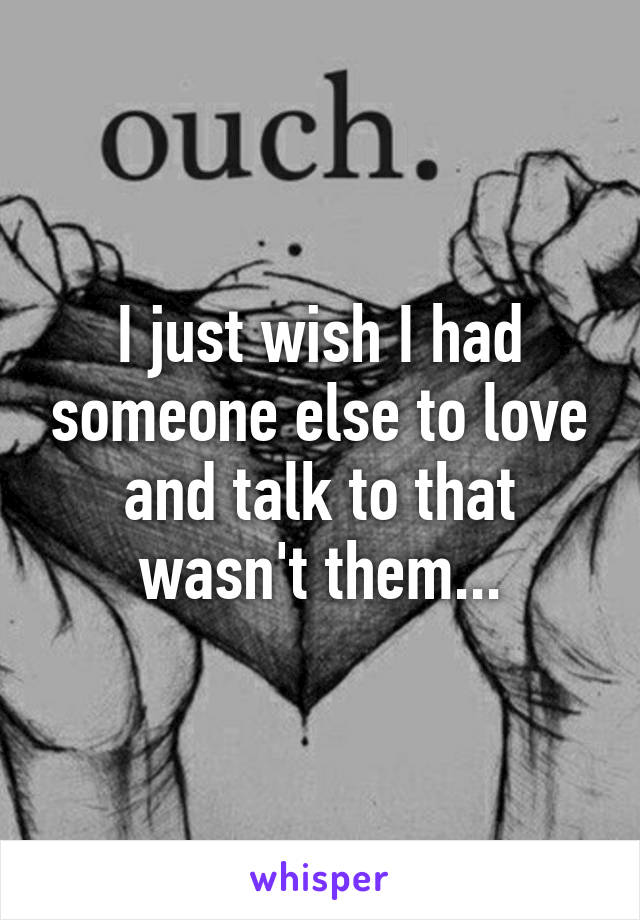 I just wish I had someone else to love and talk to that wasn't them...