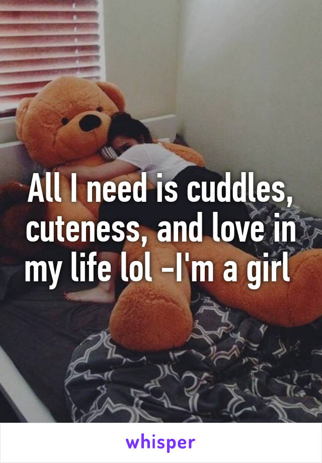 All I need is cuddles, cuteness, and love in my life lol -I'm a girl 