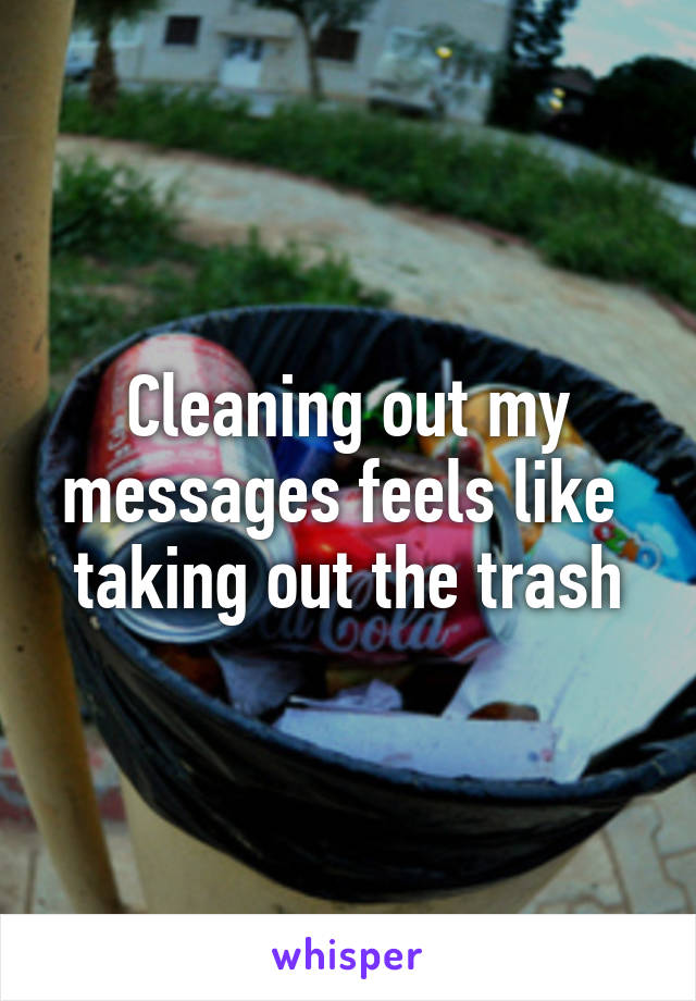 Cleaning out my messages feels like 
taking out the trash