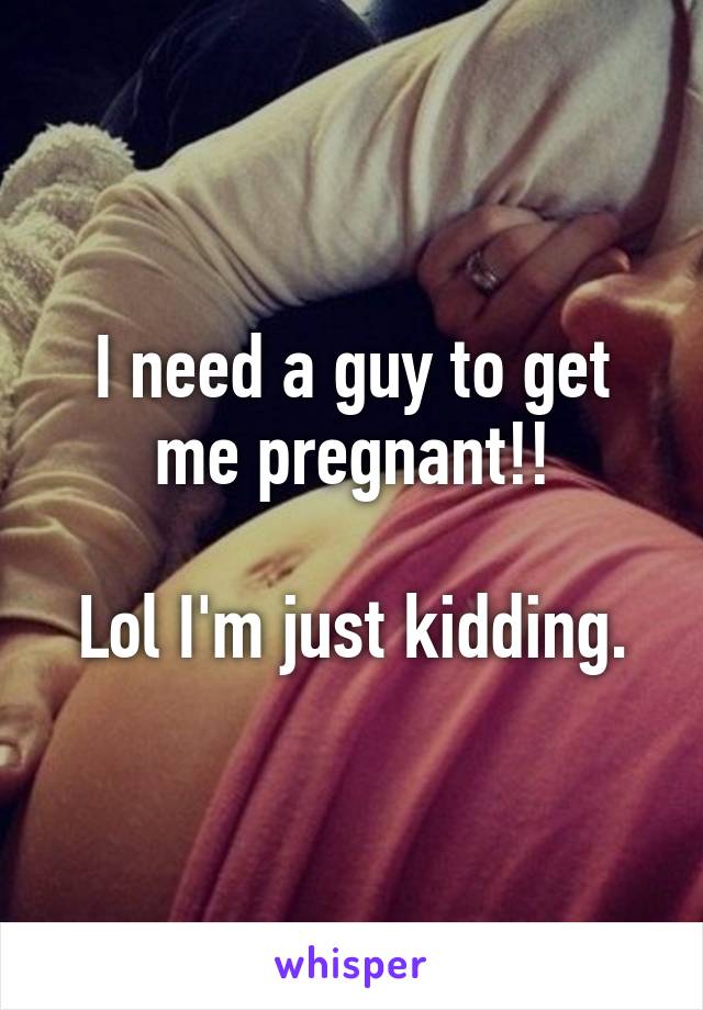 I need a guy to get me pregnant!!

Lol I'm just kidding.