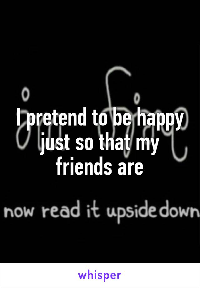 I pretend to be happy just so that my friends are