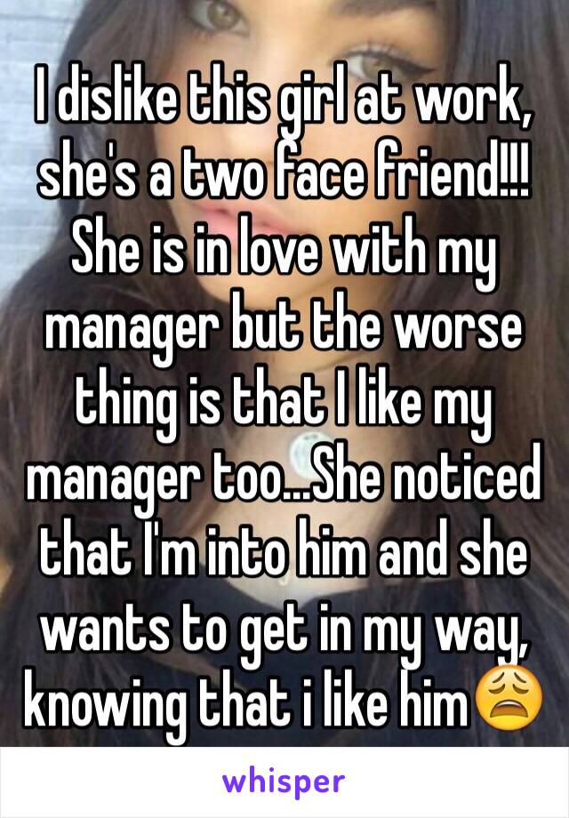 I dislike this girl at work, she's a two face friend!!! She is in love with my manager but the worse thing is that I like my manager too...She noticed that I'm into him and she wants to get in my way, knowing that i like him😩