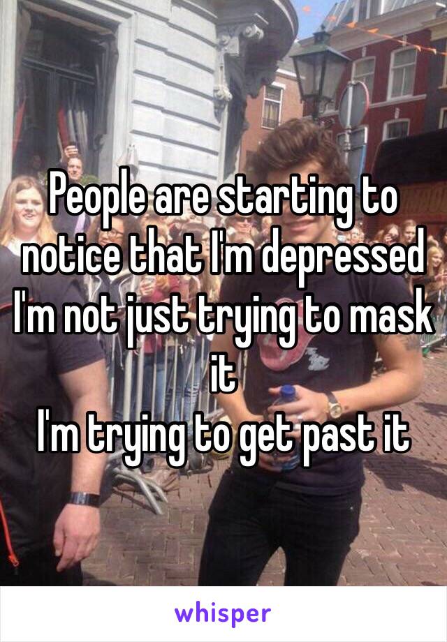 People are starting to notice that I'm depressed 
I'm not just trying to mask it
I'm trying to get past it