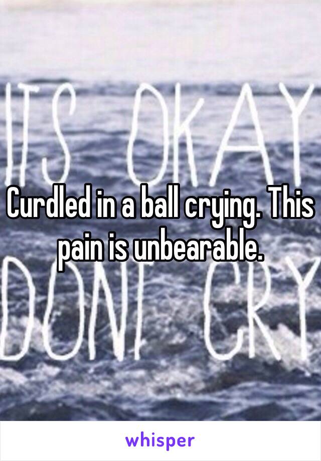 Curdled in a ball crying. This pain is unbearable. 