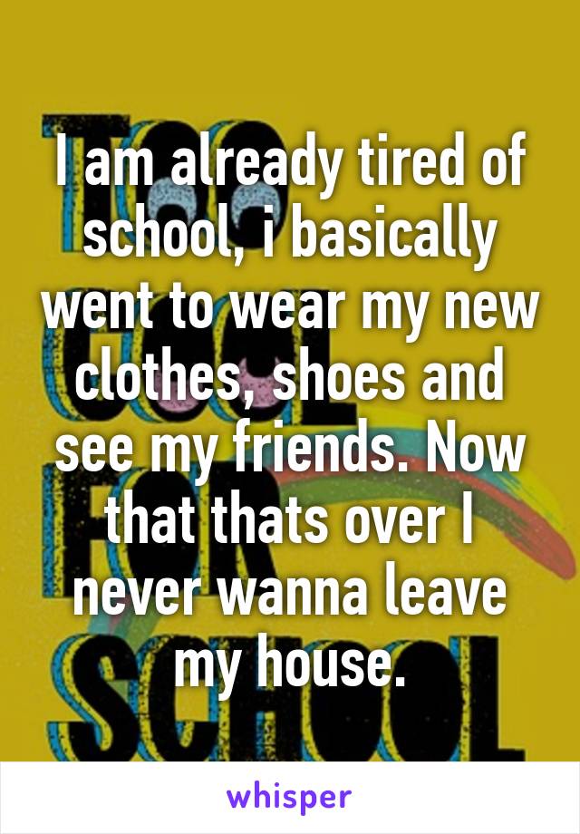 I am already tired of school, i basically went to wear my new clothes, shoes and see my friends. Now that thats over I never wanna leave my house.