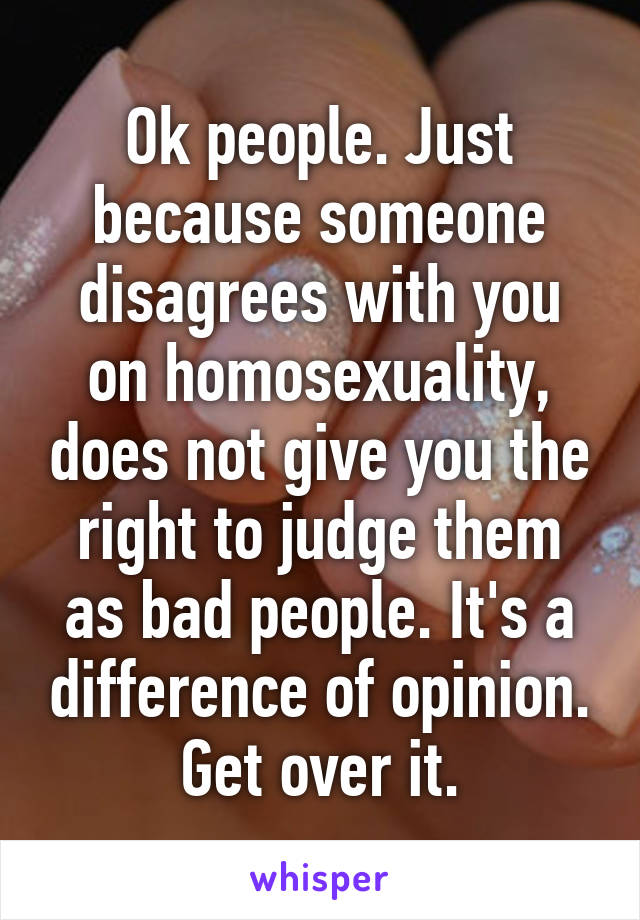 Ok people. Just because someone disagrees with you on homosexuality, does not give you the right to judge them as bad people. It's a difference of opinion. Get over it.