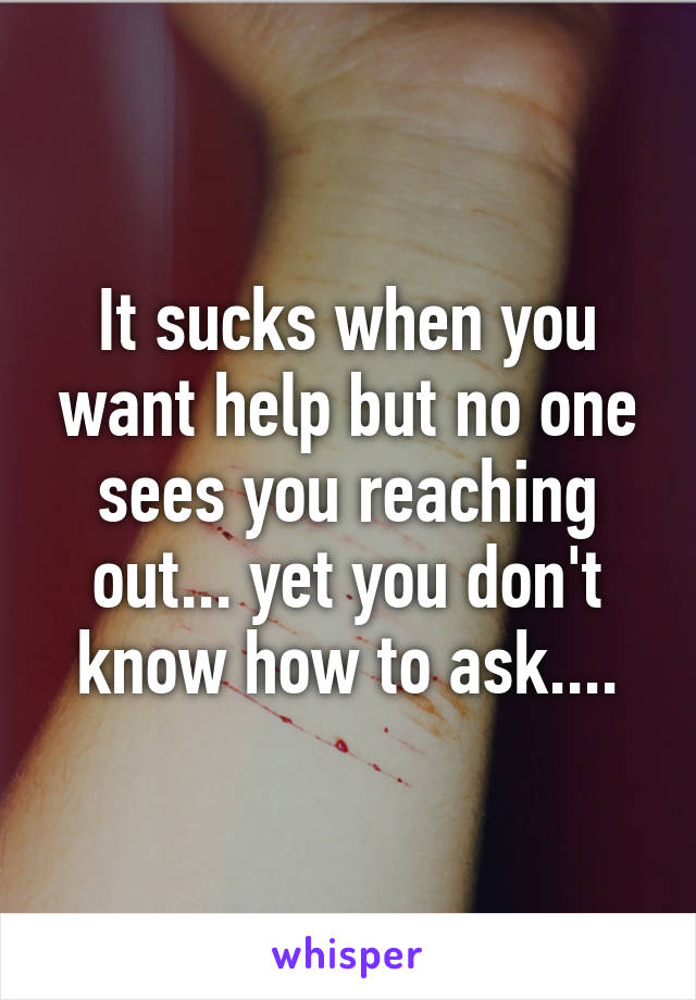 It sucks when you want help but no one sees you reaching out... yet you don't know how to ask....