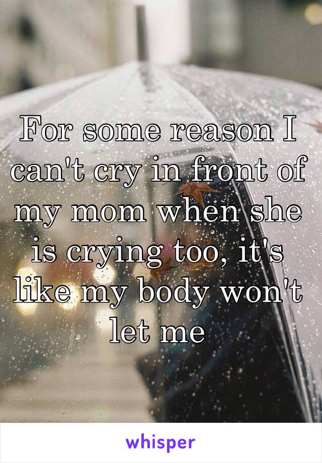 For some reason I can't cry in front of my mom when she is crying too, it's like my body won't let me