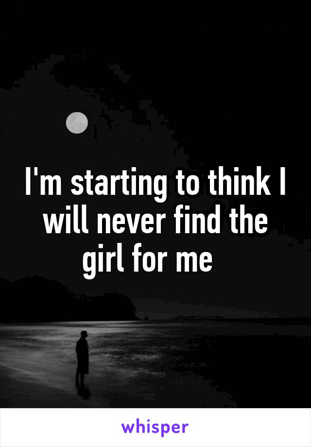 I'm starting to think I will never find the girl for me  