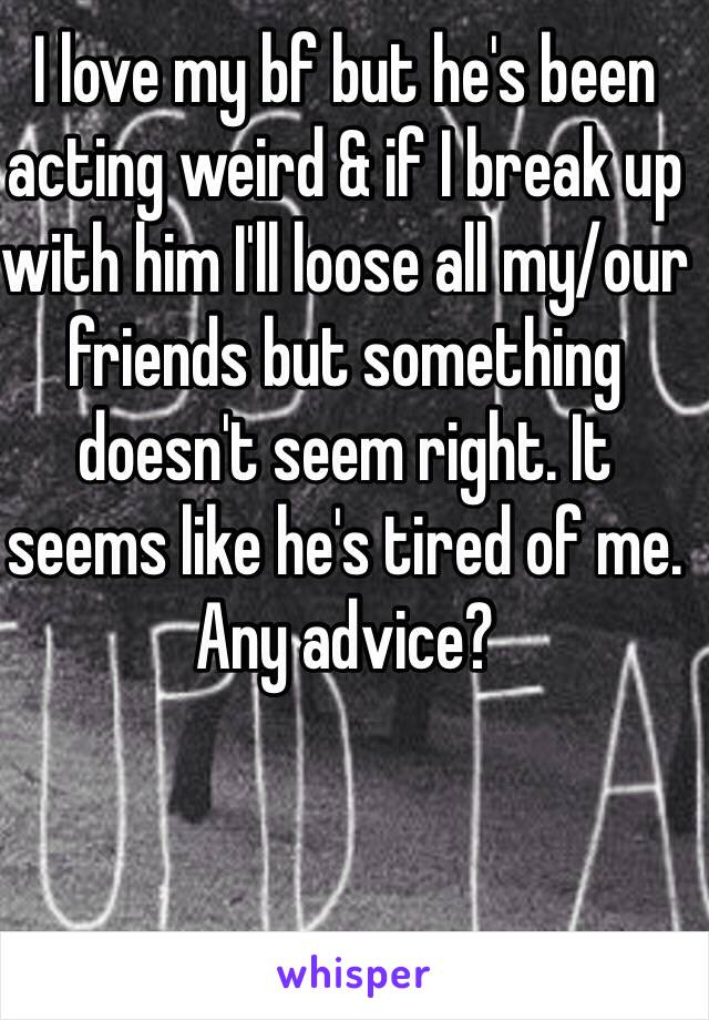 I love my bf but he's been acting weird & if I break up with him I'll loose all my/our friends but something doesn't seem right. It seems like he's tired of me. Any advice? 