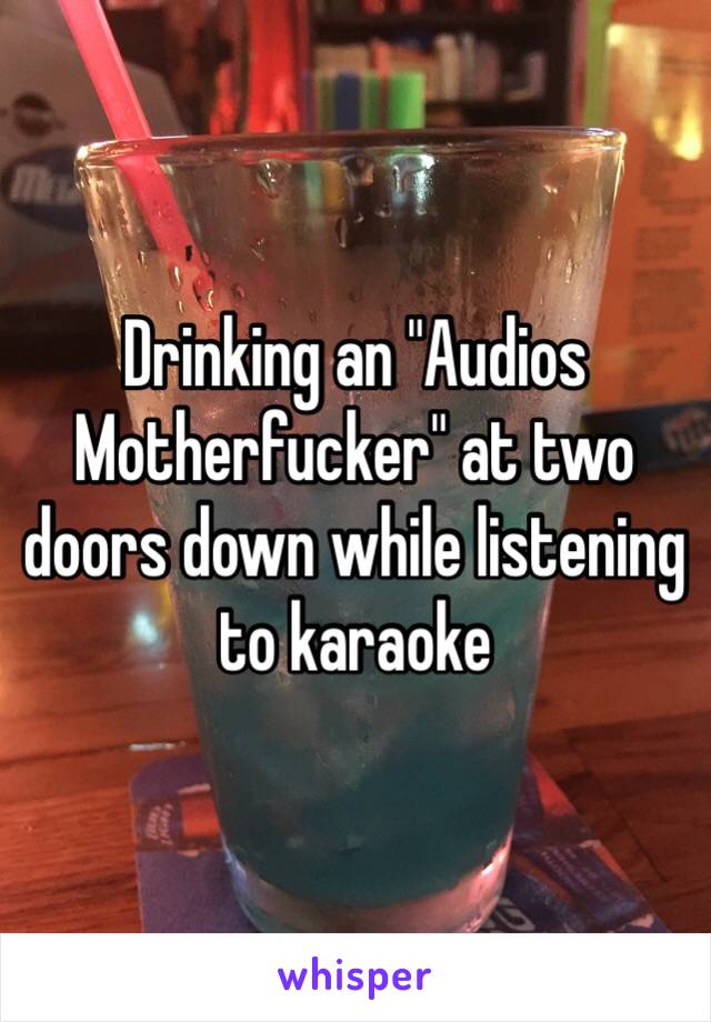 Drinking an "Audios Motherfucker" at two doors down while listening to karaoke 