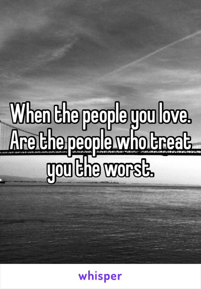 When the people you love. Are the people who treat you the worst.