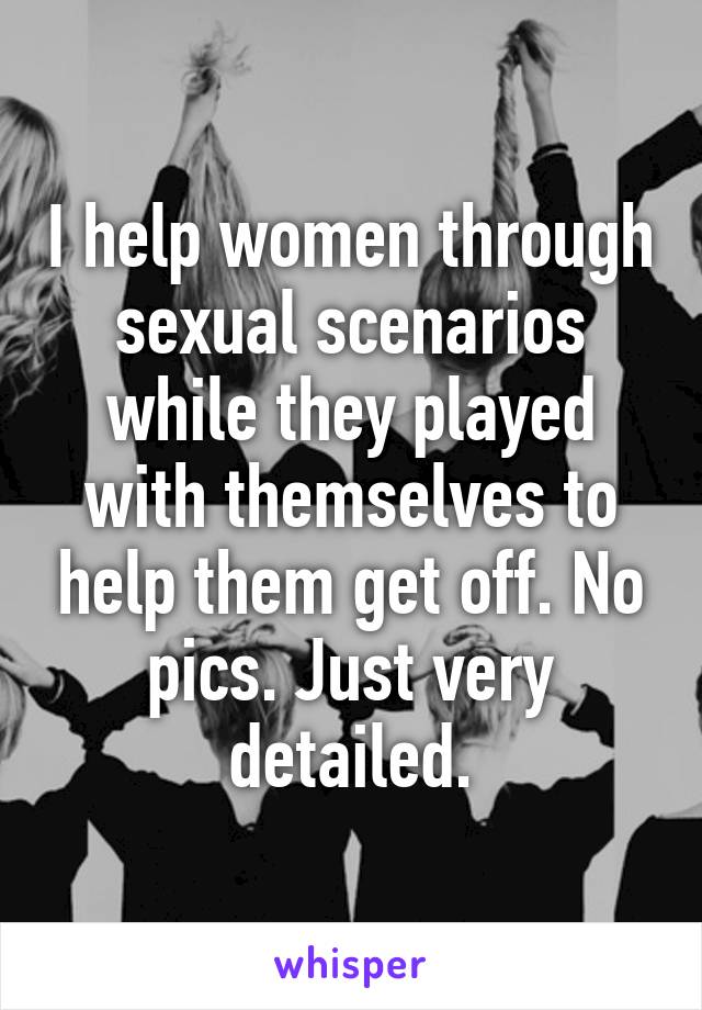 I help women through sexual scenarios while they played with themselves to help them get off. No pics. Just very detailed.