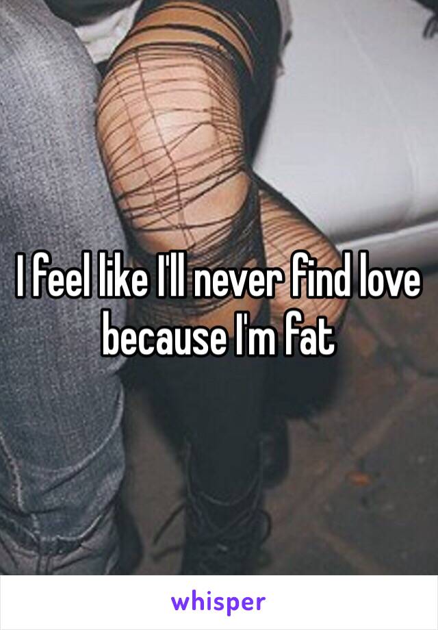 I feel like I'll never find love because I'm fat 