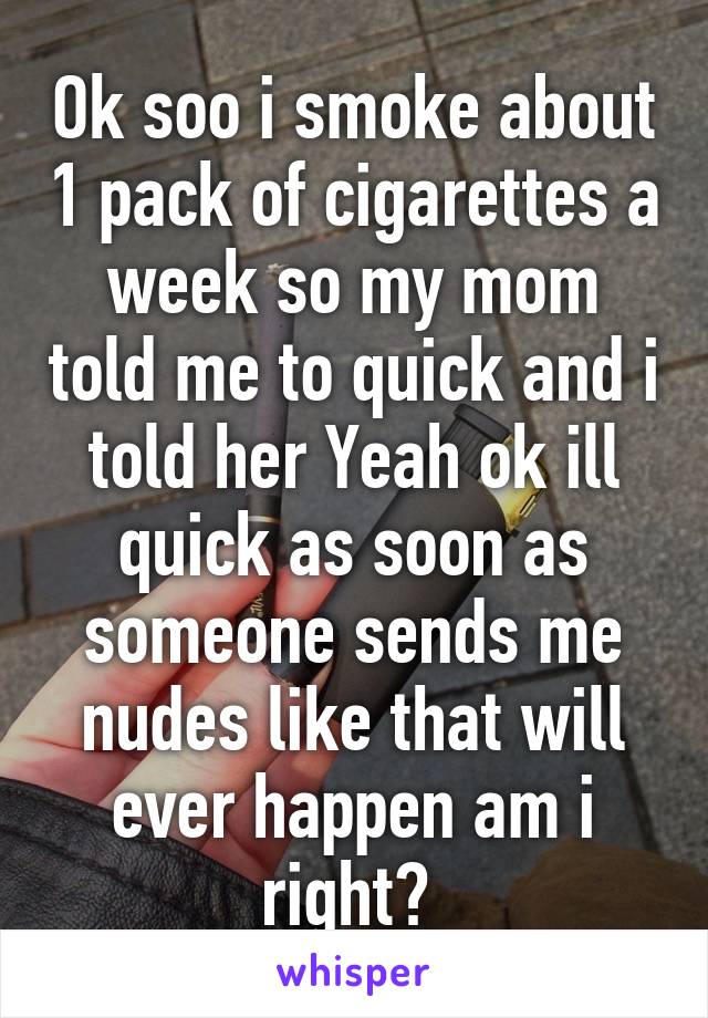 Ok soo i smoke about 1 pack of cigarettes a week so my mom told me to quick and i told her Yeah ok ill quick as soon as someone sends me nudes like that will ever happen am i right? 