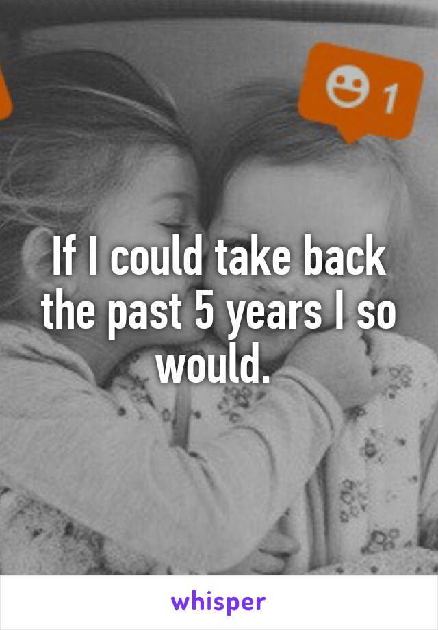 If I could take back the past 5 years I so would. 