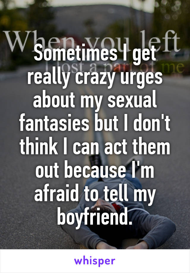 Sometimes I get really crazy urges about my sexual fantasies but I don't think I can act them out because I'm afraid to tell my boyfriend.