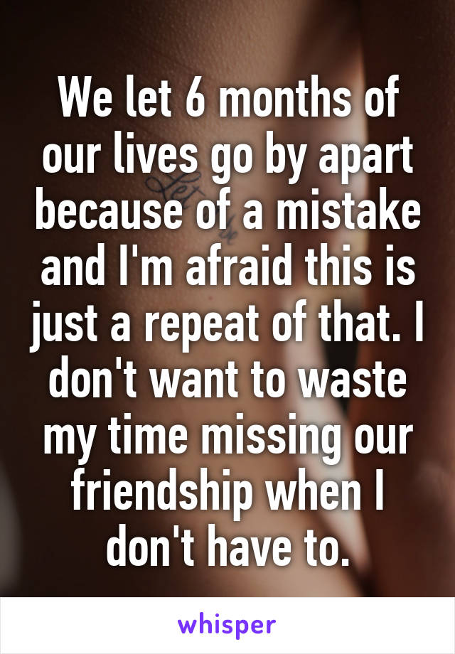 We let 6 months of our lives go by apart because of a mistake and I'm afraid this is just a repeat of that. I don't want to waste my time missing our friendship when I don't have to.