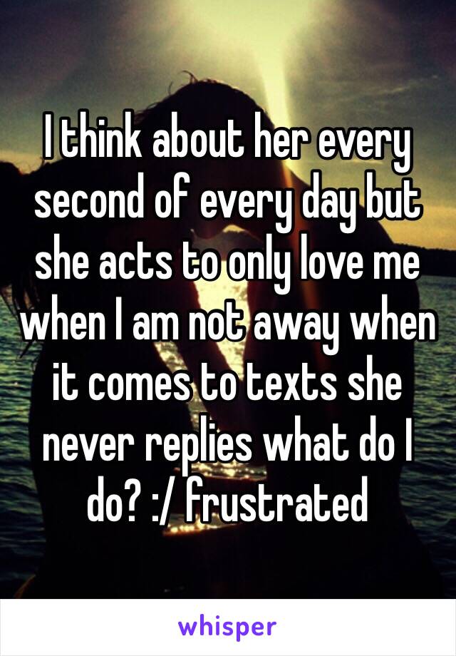 I think about her every second of every day but she acts to only love me when I am not away when it comes to texts she never replies what do I do? :/ frustrated 